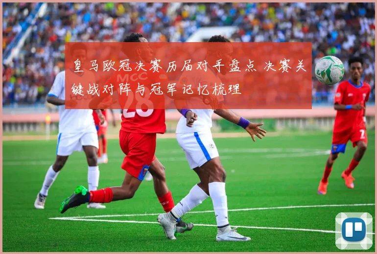 皇马欧冠决赛历届对手盘点 决赛关键战对阵与冠军记忆梳理