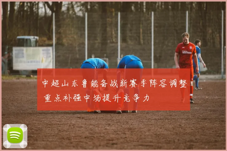 中超山东鲁能备战新赛季阵容调整 重点补强中场提升竞争力
