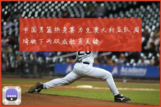 中国男篮热身赛力克澳大利亚队 周琦砍下两双成胜负关键