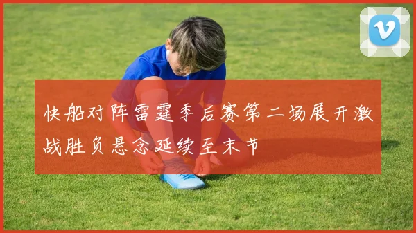 快船对阵雷霆季后赛第二场展开激战胜负悬念延续至末节