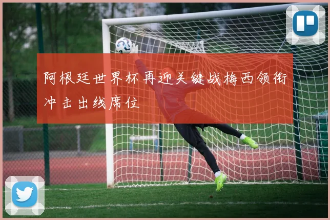 阿根廷世界杯再迎关键战梅西领衔冲击出线席位