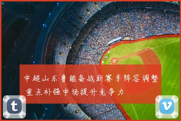 中超山东鲁能备战新赛季阵容调整 重点补强中场提升竞争力