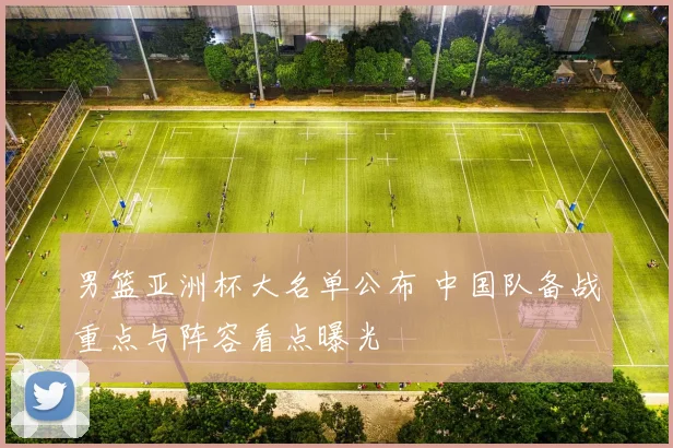 男篮亚洲杯大名单公布 中国队备战重点与阵容看点曝光