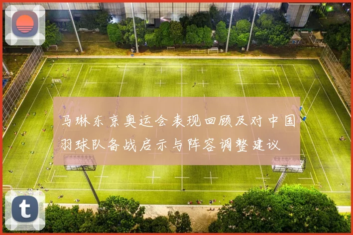 马琳东京奥运会表现回顾及对中国羽球队备战启示与阵容调整建议