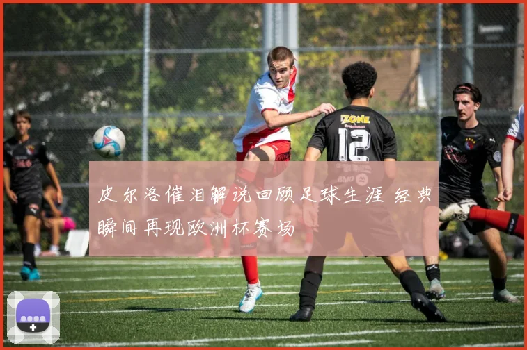 皮尔洛催泪解说回顾足球生涯 经典瞬间再现欧洲杯赛场