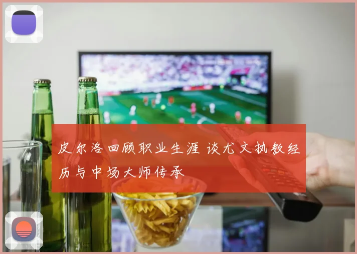 皮尔洛回顾职业生涯 谈尤文执教经历与中场大师传承
