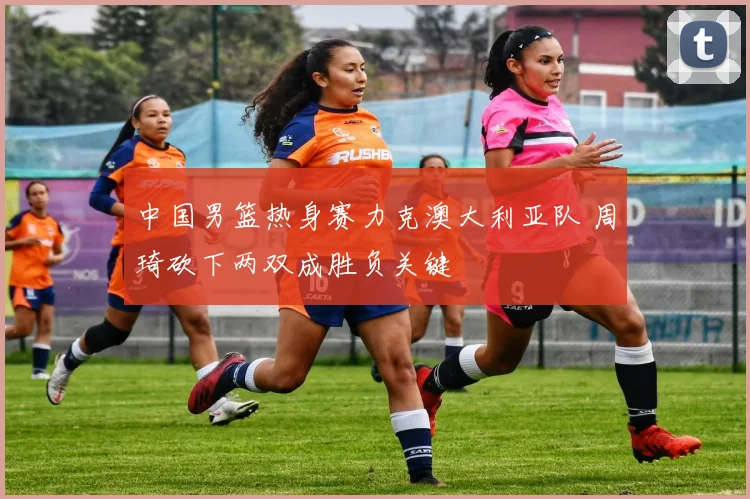 中国男篮热身赛力克澳大利亚队 周琦砍下两双成胜负关键