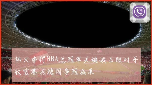 热火夺得NBA总冠军关键战击败对手收官赛点稳固争冠成果