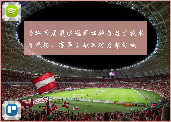 马琳两届奥运冠军回顾与启示技术与风格、赛事贡献及对后辈影响
