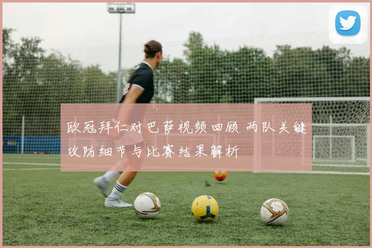 欧冠拜仁对巴萨视频回顾 两队关键攻防细节与比赛结果解析
