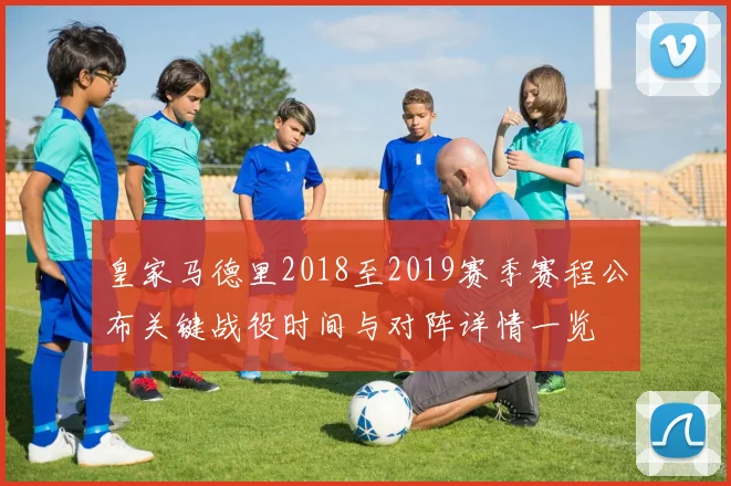 皇家马德里2018至2019赛季赛程公布关键战役时间与对阵详情一览