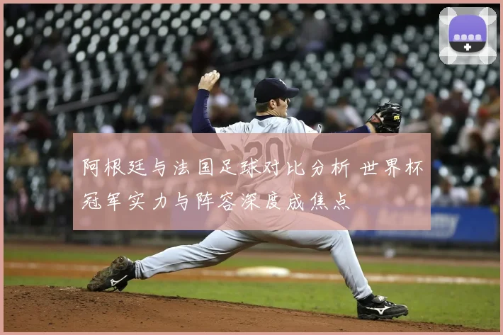 阿根廷与法国足球对比分析 世界杯冠军实力与阵容深度成焦点