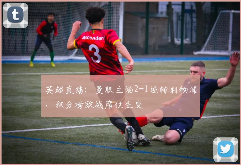英超直播：曼联主场2-1逆转利物浦，积分榜欧战席位生变
