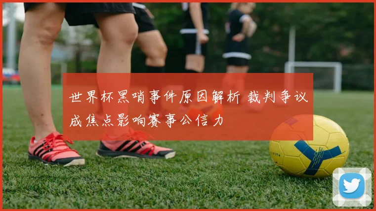 世界杯黑哨事件原因解析 裁判争议成焦点影响赛事公信力