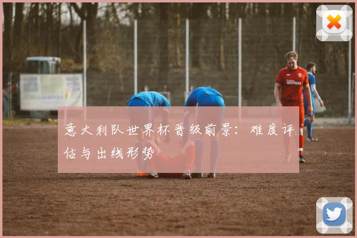 意大利队世界杯晋级前景：难度评估与出线形势