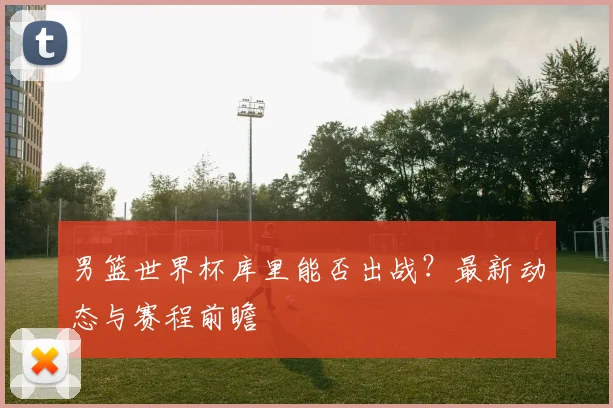 男篮世界杯库里能否出战？最新动态与赛程前瞻